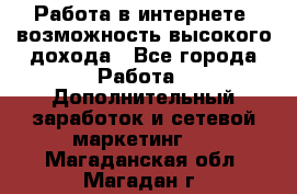 Работа в интернете, возможность высокого дохода - Все города Работа » Дополнительный заработок и сетевой маркетинг   . Магаданская обл.,Магадан г.